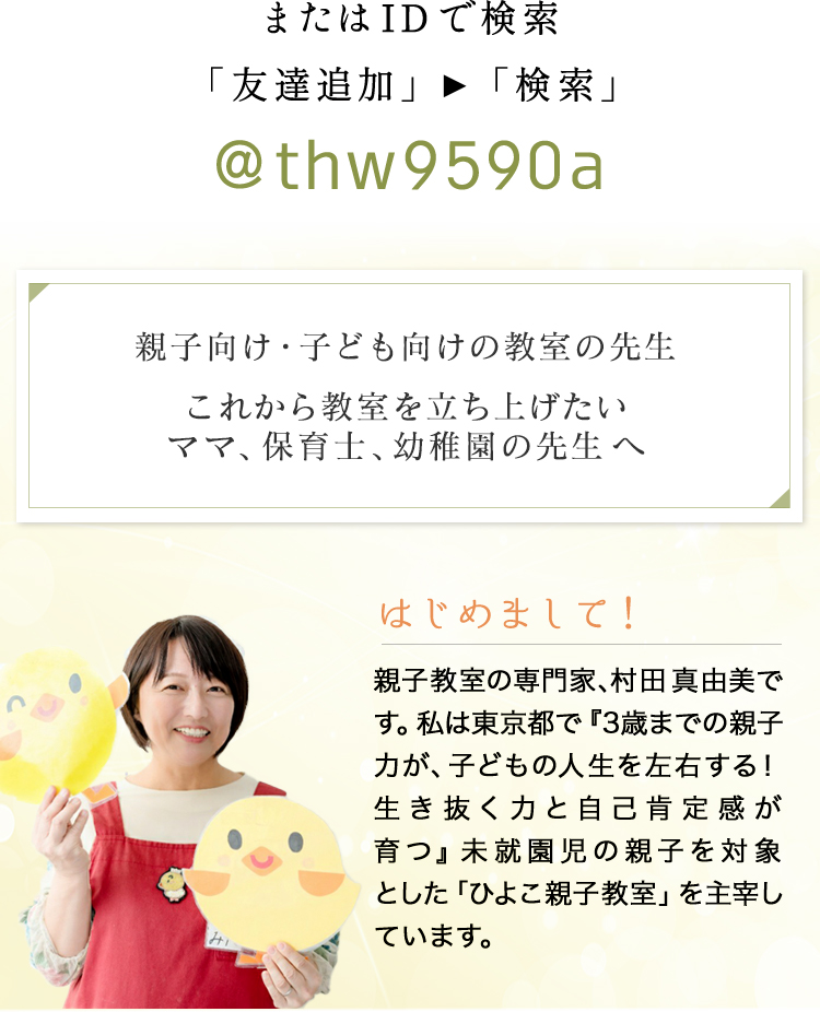 親子向け・子ども向けの教室の先生
        これから教室を立ち上げたいママ、保育士、幼稚園の先生へ。親子教室の専門家、村田真由美です。私は東京都で『3歳までの親子力が、子どもの人生を左右する！
        生き抜く力と自己肯定感が育つ』未就園児の親子を対象とした「ひよこ親子教室」を主宰しています。