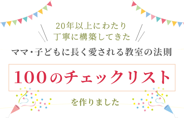 20年以上にわたり
        丁寧に構築してきたママ・子どもに長く愛される教室の法則「100のチェックリスト」できました
