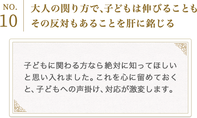 No.10　大人の関り方で、子どもは伸びることもその反対もあることを肝に銘じる
          子どもに関わる方なら絶対に知ってほしいと思い入れました。これを心に留めておくと、子どもへの声掛け、対応が激変します。