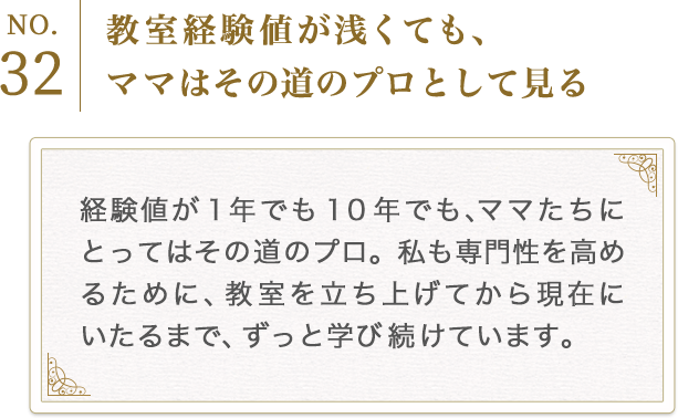 No.32　教室経験値が浅くても、ママはその道のプロとして見る
          経験値が１年でも１０年でも、ママたちにとってはその道のプロ。私も専門性を高めるために、教室を立ち上げてから現在にいたるまで、ずっと学び続けています。