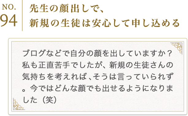 No.94　先生の顔出しで、新規の生徒は安心して申し込める
          ブログなどで自分の顔を出していますか？私も正直苦手でしたが、新規の生徒さんの気持ちを考えれば、そうは言っていられず。今ではどんな顔でも出せるようになりました（笑）