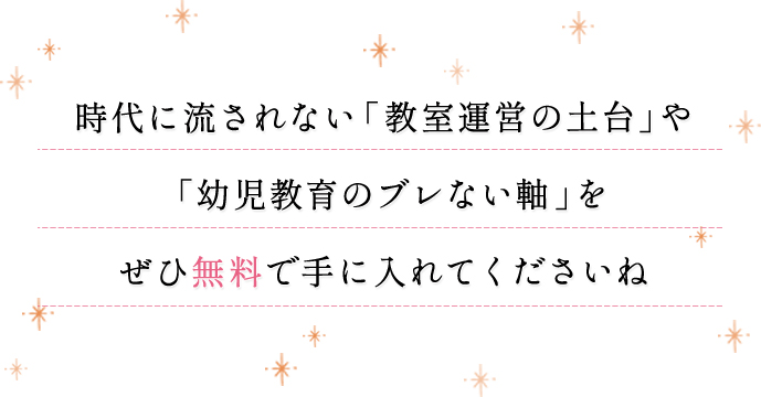 時代に流されない「教室運営の土台」や「幼児教育のブレない軸」をぜひ無料で手に入れてくださいね
