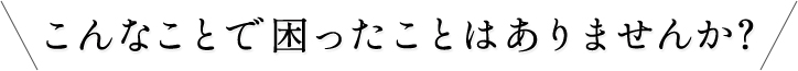 こんなことで困ったことはありませんか？