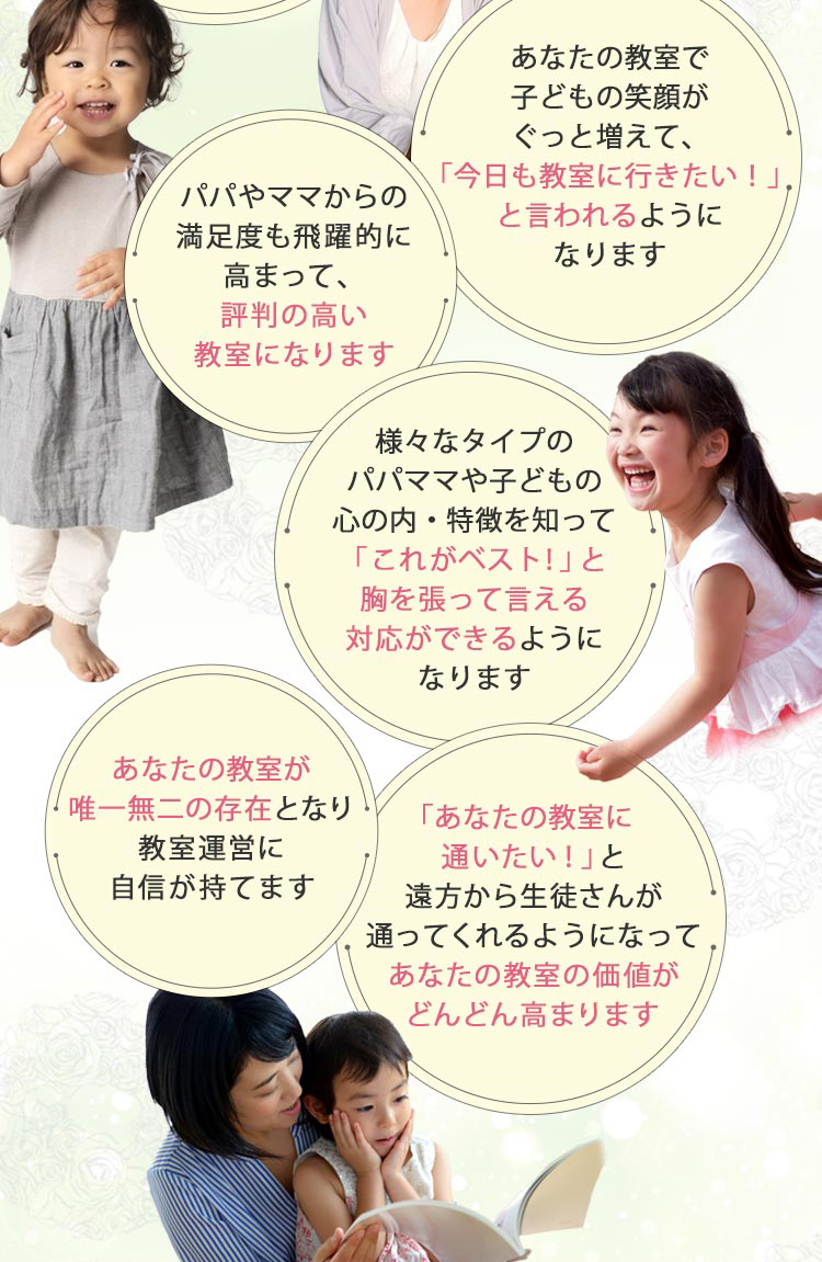 あなたの教室で子どもの笑顔がぐっと増えて、「今日も教室に行きたい！」と言われるように
         なります,パパやママからの満足度も飛躍的に高まって、評判の高い教室になります,様々なタイプのパパママや子どもの心の内・特徴を知って
         「これがベスト！」と胸を張って言える対応ができるようになります,あなたの教室が唯一無二の存在となり教室運営に自信が持てます,「あなた
         の教室に通いたい！」と遠方から生徒さんが通ってくれるようになってあなたの教室の価値がどんどん高まります