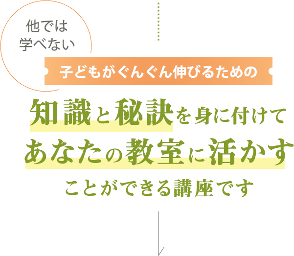 他では学べない子どもがぐんぐん伸びるための知識と秘訣を身につけて
         あなたの教室に活かすことができる講座です